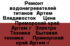 Ремонт водонагревателей, титанов. Артем, Владивосток. › Цена ­ 1 000 - Приморский край, Артем г. Электро-Техника » Бытовая техника   . Приморский край,Артем г.